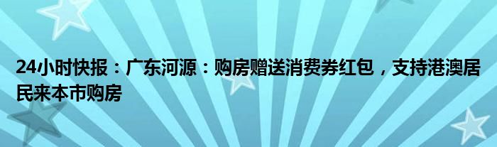 24小时快报：广东河源：购房赠送消费券红包，支持港澳居民来本市购房