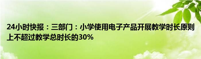 24小时快报：三部门：小学使用电子产品开展教学时长原则上不超过教学总时长的30%