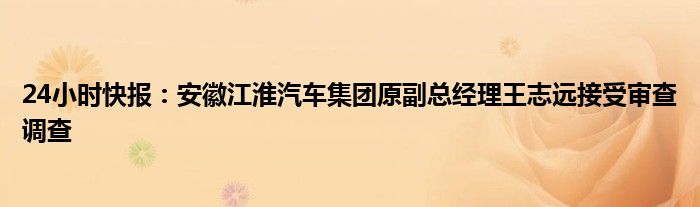 24小时快报：安徽江淮汽车集团原副总经理王志远接受审查调查