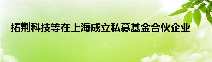 拓荆科技等在上海成立私募基金合伙企业