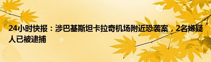 24小时快报：涉巴基斯坦卡拉奇机场附近恐袭案，2名嫌疑人已被逮捕