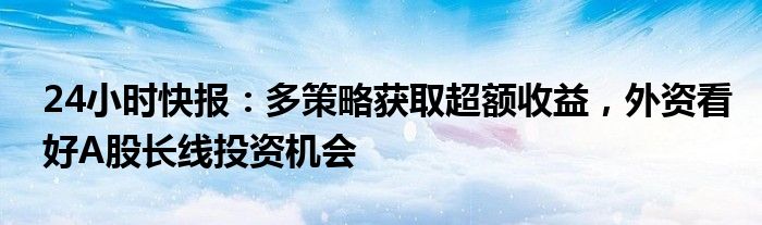 24小时快报：多策略获取超额收益，外资看好A股长线投资机会