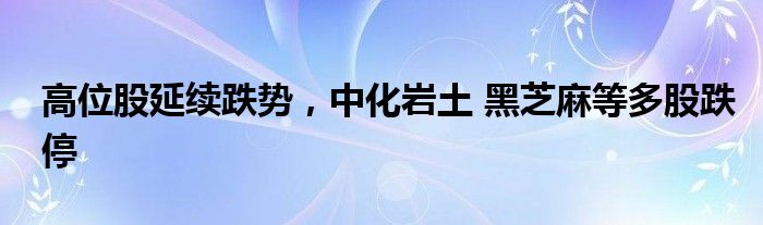 高位股延续跌势，中化岩土 黑芝麻等多股跌停