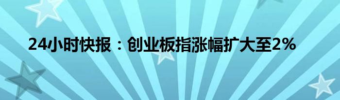 24小时快报：创业板指涨幅扩大至2%