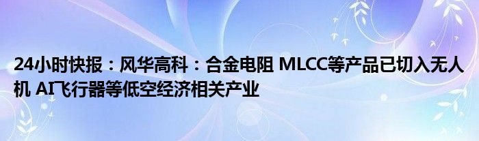 24小时快报：风华高科：合金电阻 MLCC等产品已切入无人机 AI飞行器等低空经济相关产业