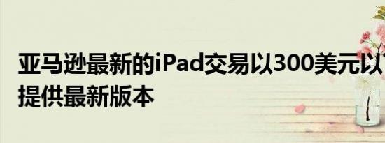 亚马逊最新的iPad交易以300美元以下的价格提供最新版本