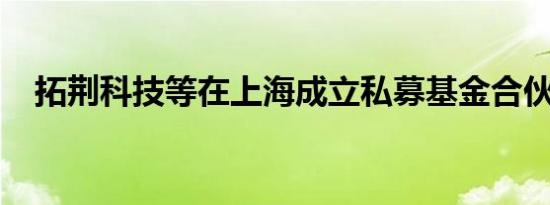 拓荆科技等在上海成立私募基金合伙企业