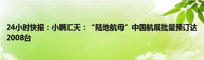 24小时快报：小鹏汇天：“陆地航母”中国航展批量预订达2008台