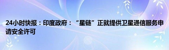 24小时快报：印度政府：“星链”正就提供卫星通信服务申请安全许可