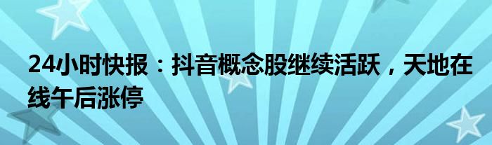 24小时快报：抖音概念股继续活跃，天地在线午后涨停