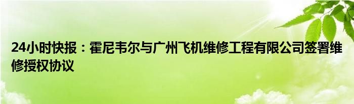 24小时快报：霍尼韦尔与广州飞机维修工程有限公司签署维修授权协议