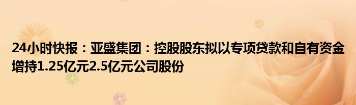 24小时快报：亚盛集团：控股股东拟以专项贷款和自有资金增持1.25亿元2.5亿元公司股份