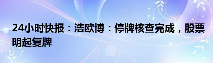 24小时快报：浩欧博：停牌核查完成，股票明起复牌