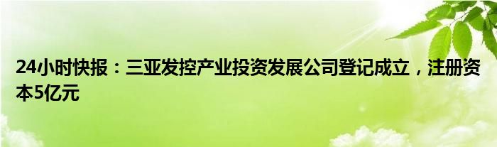 24小时快报：三亚发控产业投资发展公司登记成立，注册资本5亿元