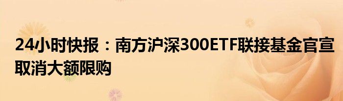 24小时快报：南方沪深300ETF联接基金官宣取消大额限购