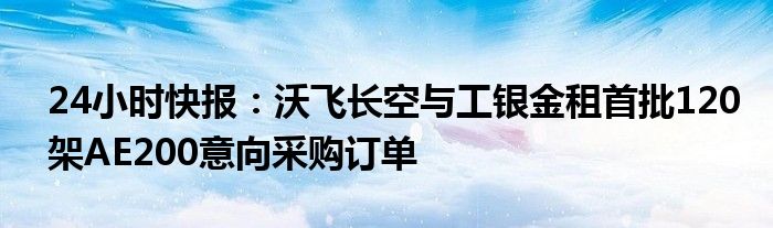 24小时快报：沃飞长空与工银金租首批120架AE200意向采购订单