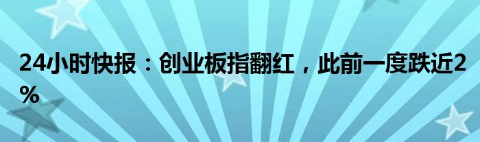 24小时快报：创业板指翻红，此前一度跌近2%