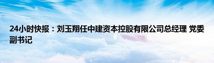 24小时快报：刘玉翔任中建资本控股有限公司总经理 党委副书记