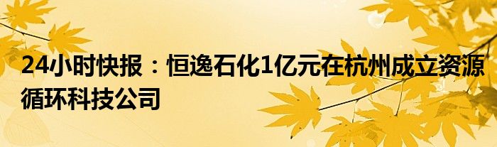 24小时快报：恒逸石化1亿元在杭州成立资源循环科技公司