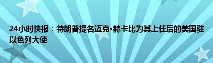 24小时快报：特朗普提名迈克·赫卡比为其上任后的美国驻以色列大使