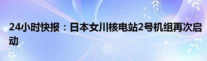 24小时快报：日本女川核电站2号机组再次启动