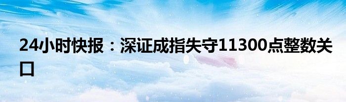 24小时快报：深证成指失守11300点整数关口