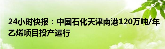 24小时快报：中国石化天津南港120万吨/年乙烯项目投产运行