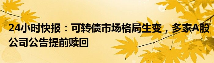 24小时快报：可转债市场格局生变，多家A股公司公告提前赎回