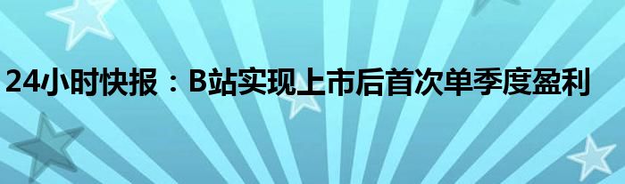 24小时快报：B站实现上市后首次单季度盈利