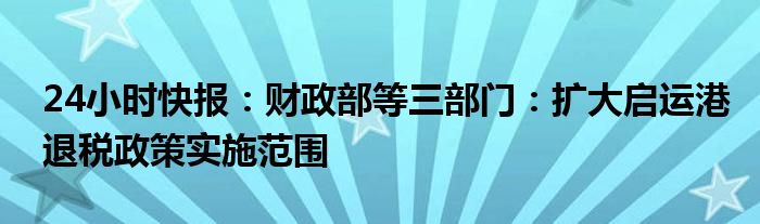 24小时快报：财政部等三部门：扩大启运港退税政策实施范围