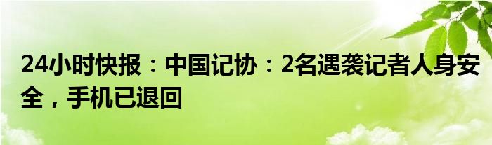 24小时快报：中国记协：2名遇袭记者人身安全，手机已退回