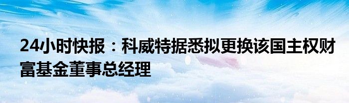 24小时快报：科威特据悉拟更换该国主权财富基金董事总经理