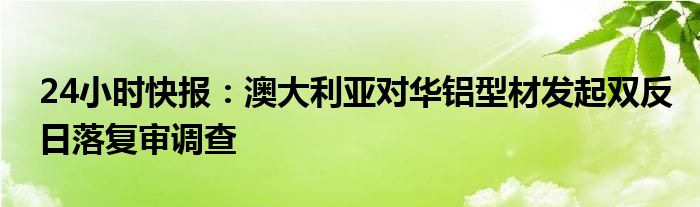 24小时快报：澳大利亚对华铝型材发起双反日落复审调查