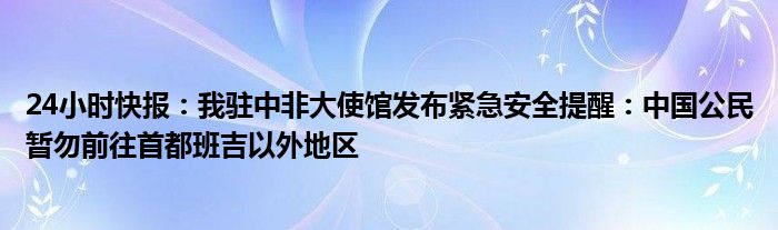 24小时快报：我驻中非大使馆发布紧急安全提醒：中国公民暂勿前往首都班吉以外地区