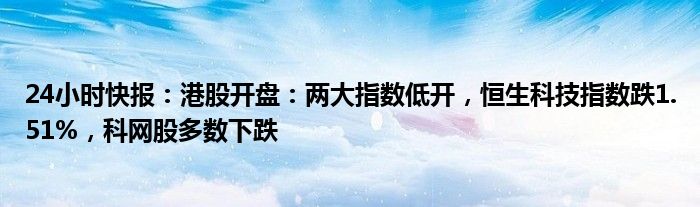 24小时快报：港股开盘：两大指数低开，恒生科技指数跌1.51%，科网股多数下跌