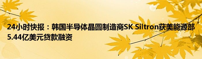 24小时快报：韩国半导体晶圆制造商SK Siltron获美能源部5.44亿美元贷款融资