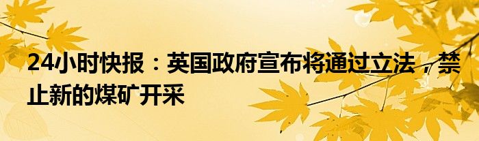 24小时快报：英国政府宣布将通过立法，禁止新的煤矿开采