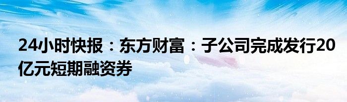 24小时快报：东方财富：子公司完成发行20亿元短期融资券