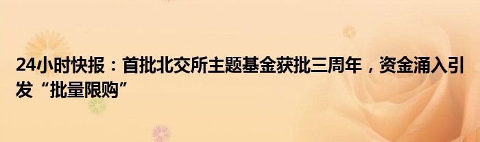 24小时快报：首批北交所主题基金获批三周年，资金涌入引发“批量限购”