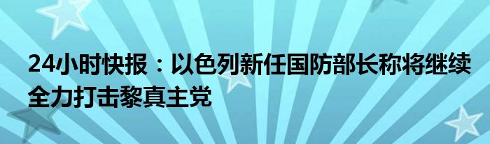 24小时快报：以色列新任国防部长称将继续全力打击黎真主党