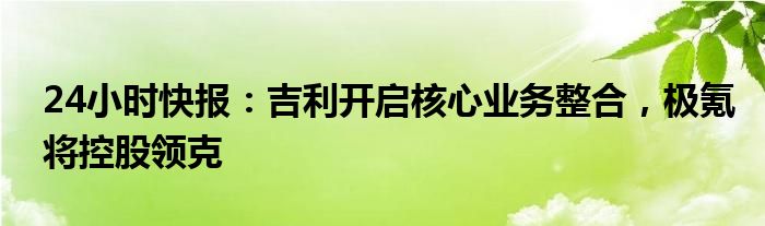 24小时快报：吉利开启核心业务整合，极氪将控股领克