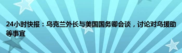 24小时快报：乌克兰外长与美国国务卿会谈，讨论对乌援助等事宜