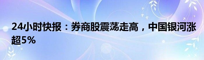 24小时快报：券商股震荡走高，中国银河涨超5%