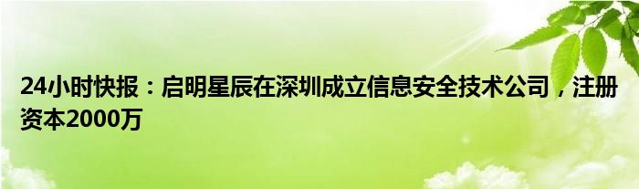 24小时快报：启明星辰在深圳成立信息安全技术公司，注册资本2000万