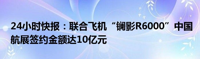 24小时快报：联合飞机“镧影R6000”中国航展签约金额达10亿元