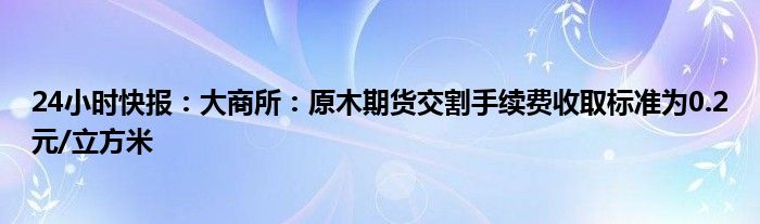 24小时快报：大商所：原木期货交割手续费收取标准为0.2元/立方米