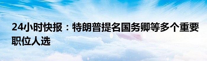 24小时快报：特朗普提名国务卿等多个重要职位人选