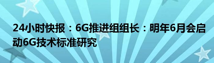 24小时快报：6G推进组组长：明年6月会启动6G技术标准研究