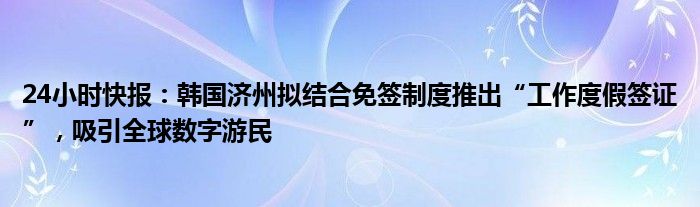 24小时快报：韩国济州拟结合免签制度推出“工作度假签证”，吸引全球数字游民