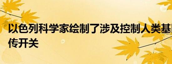 以色列科学家绘制了涉及控制人类基因组的遗传开关